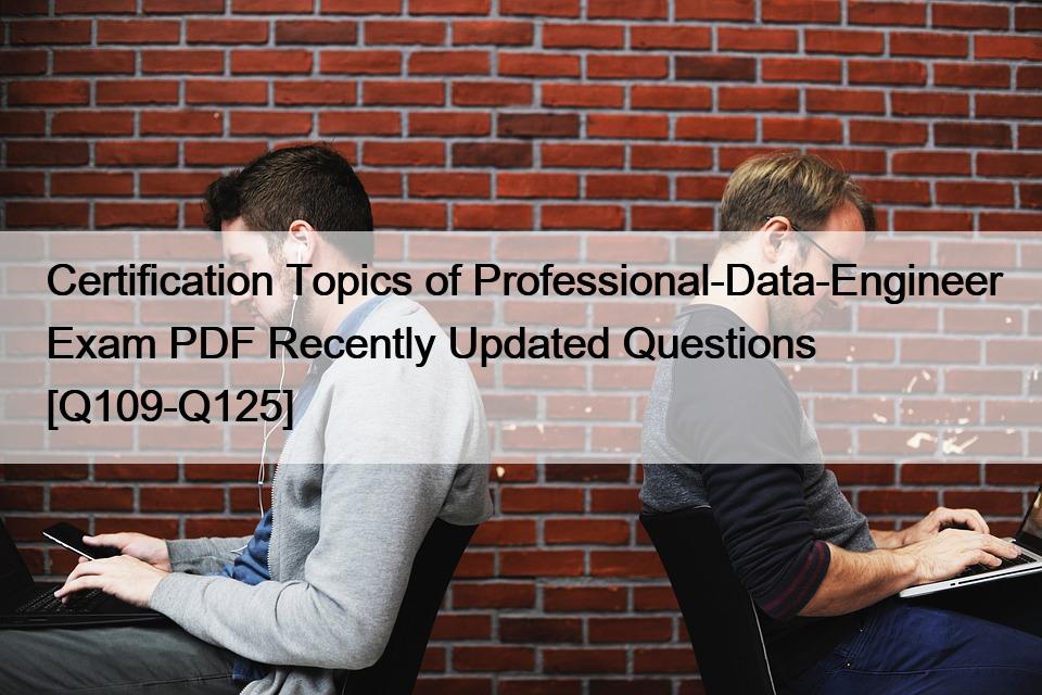 Certification Topics of Professional-Data-Engineer Exam PDF Recently Updated Questions [Q109-Q125]