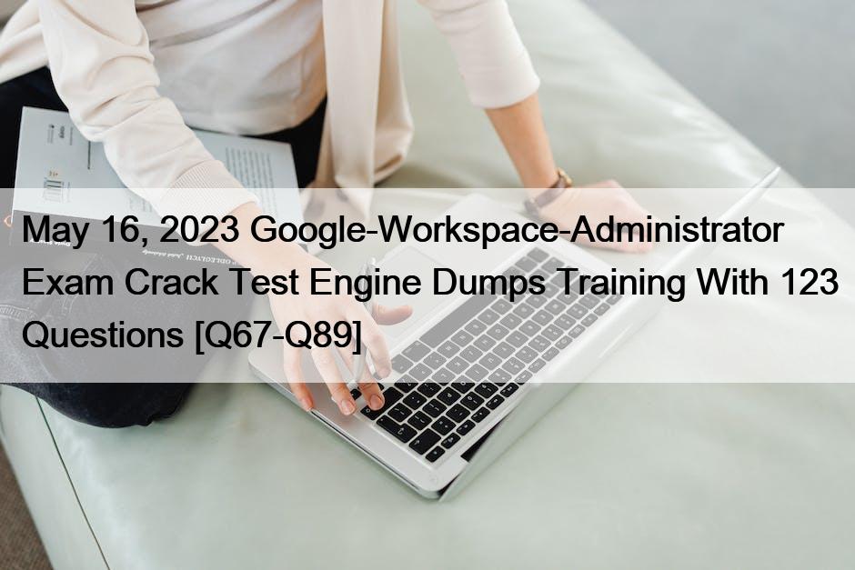 May 16, 2023 Google-Workspace-Administrator Exam Crack Test Engine Dumps Training With 123 Questions [Q67-Q89]