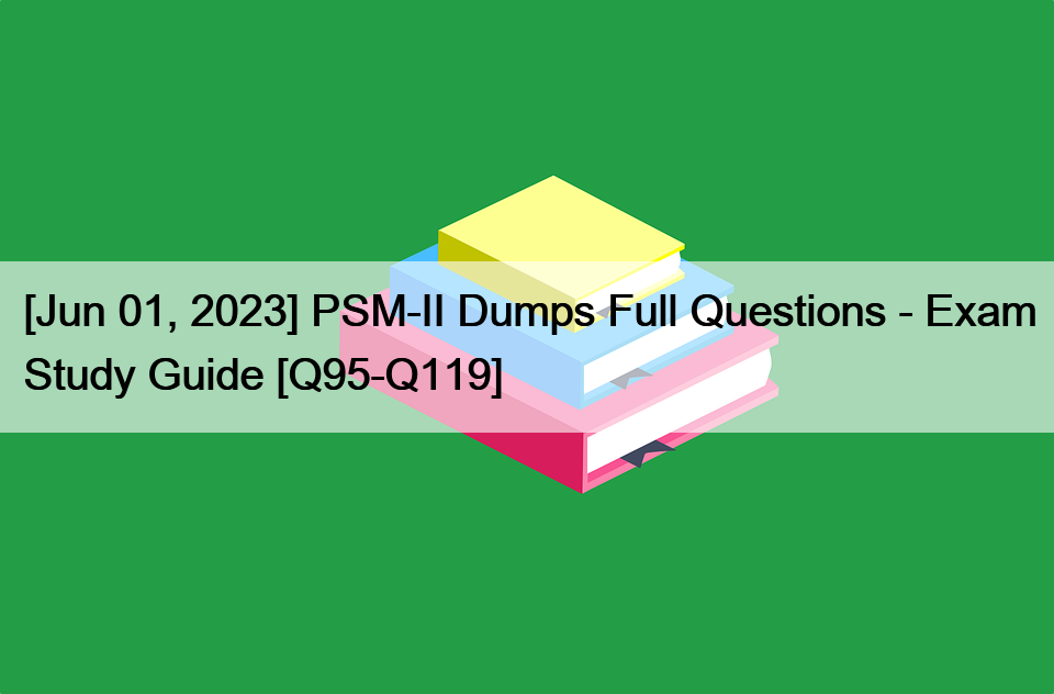[Jun 01, 2023] PSM-II Dumps Full Questions – Exam Study Guide [Q95-Q119]