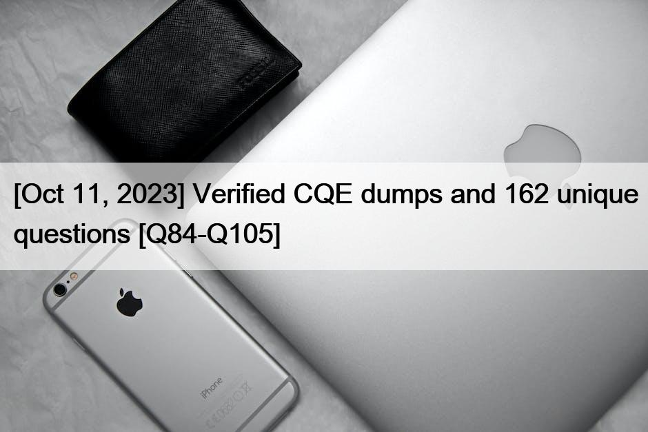 [Oct 11, 2023] Verified CQE dumps and 162 unique questions [Q84-Q105]