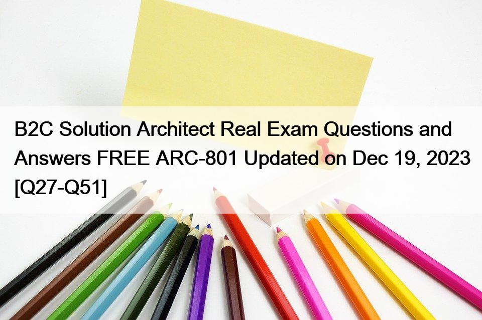 B2C Solution Architect Real Exam Questions and Answers FREE ARC-801 Updated on Dec 19, 2023 [Q27-Q51]