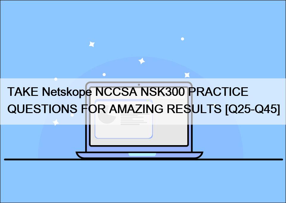 TAKE Netskope NCCSA NSK300 PRACTICE QUESTIONS FOR AMAZING RESULTS [Q25-Q45]