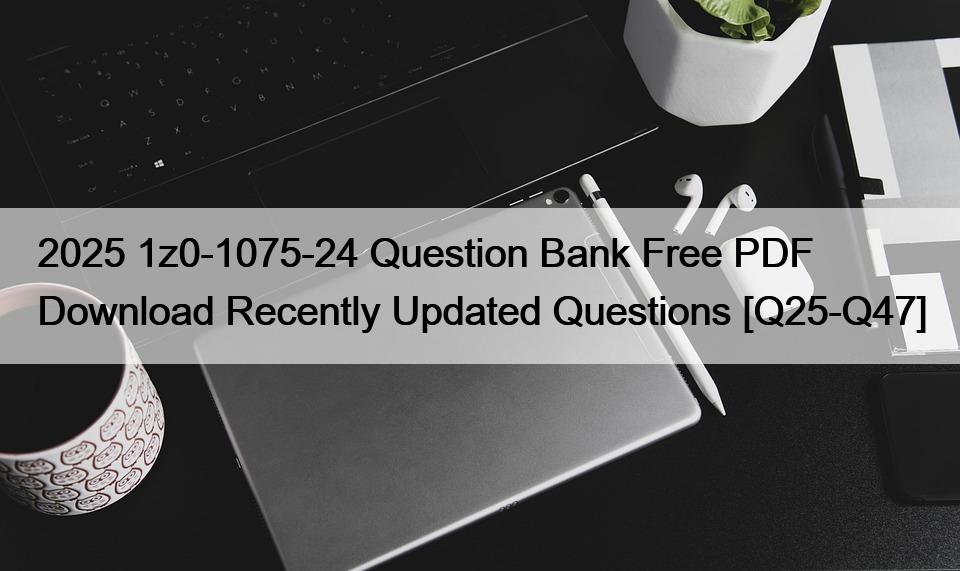 2025 1z0-1075-24 Question Bank Free PDF Download Recently Updated Questions [Q25-Q47]