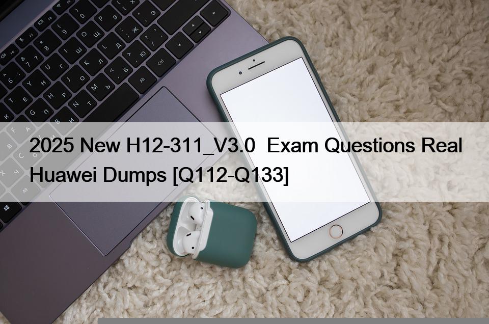 2025 New H12-311_V3.0  Exam Questions Real Huawei Dumps [Q112-Q133]