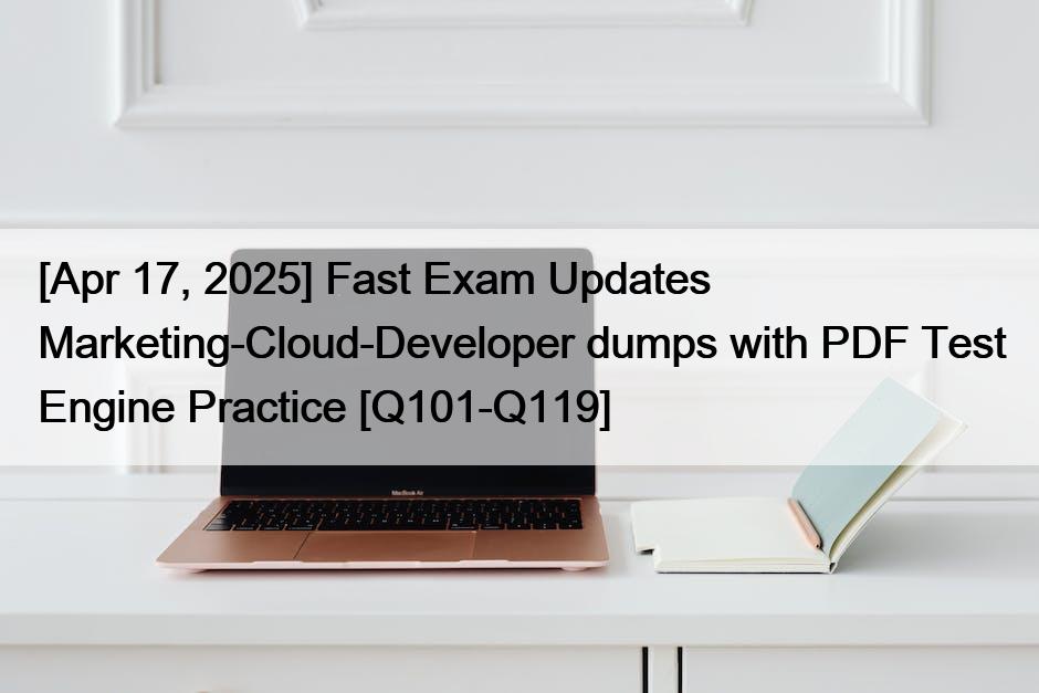 [Apr 17, 2025] Fast Exam Updates Marketing-Cloud-Developer dumps with PDF Test Engine Practice [Q101-Q119]