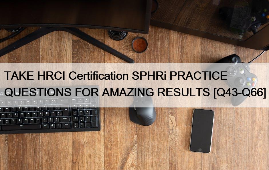 TAKE HRCI Certification SPHRi PRACTICE QUESTIONS FOR AMAZING RESULTS [Q43-Q66]