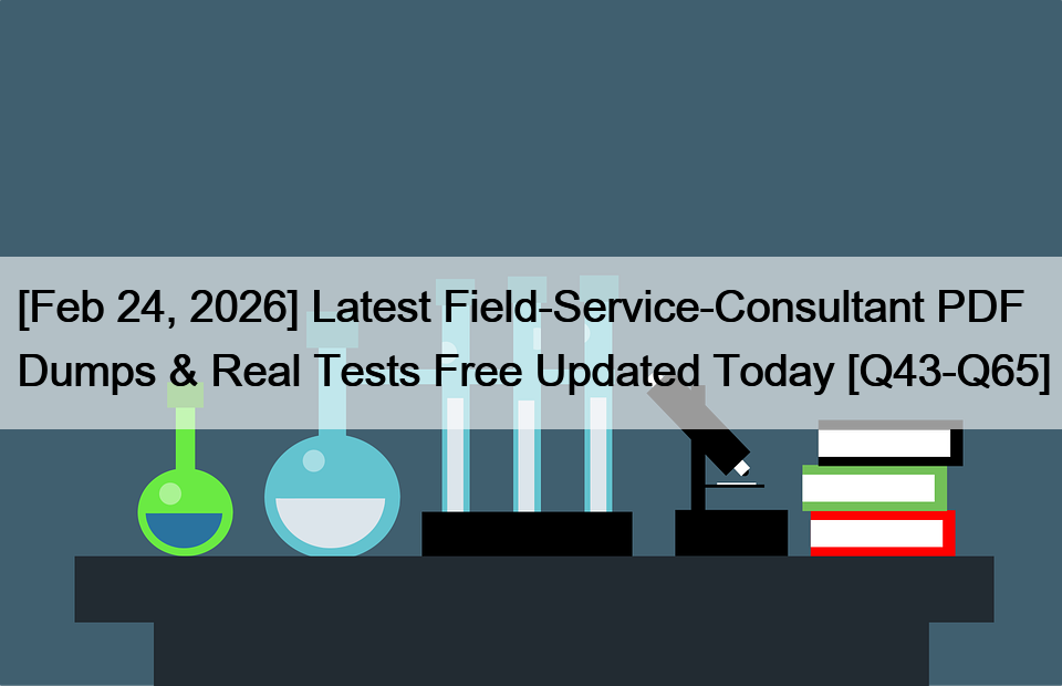 [Feb 24, 2026] Latest Field-Service-Consultant PDF Dumps & Real Tests Free Updated Today [Q43-Q65]